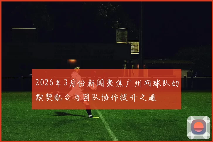 2026年3月份新闻聚焦广州网球队的默契配合与团队协作提升之道