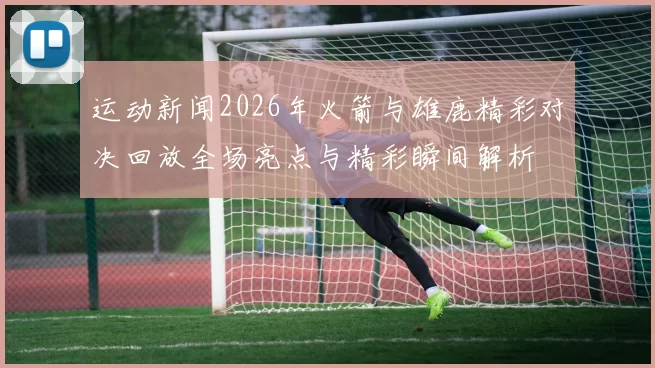 运动新闻2026年火箭与雄鹿精彩对决回放全场亮点与精彩瞬间解析