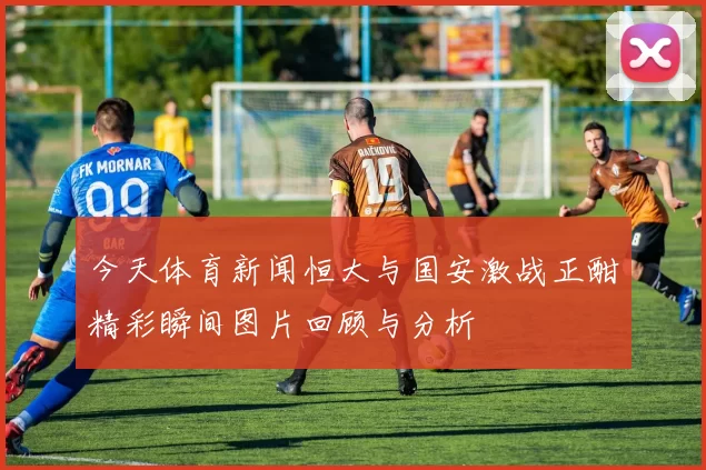 今天体育新闻恒大与国安激战正酣精彩瞬间图片回顾与分析