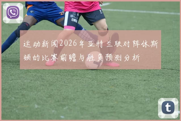 运动新闻2026年亚特兰联对阵休斯顿的比赛前瞻与胜负预测分析