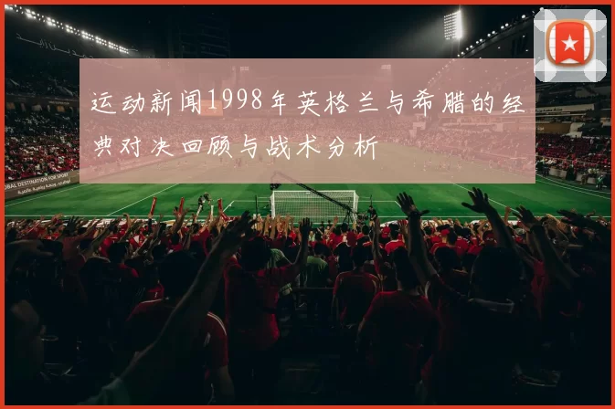 运动新闻1998年英格兰与希腊的经典对决回顾与战术分析